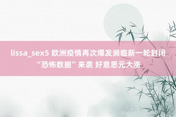 lissa_sex5 欧洲疫情再次爆发濒临新一轮封闭“恐怖数据”来袭 好意思元大涨