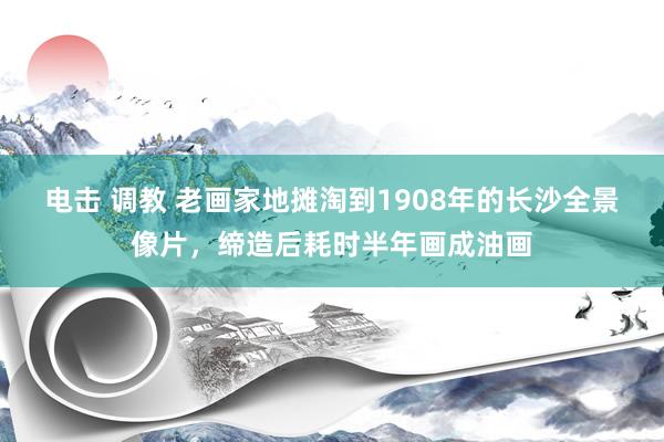 电击 调教 老画家地摊淘到1908年的长沙全景像片，缔造后耗时半年画成油画