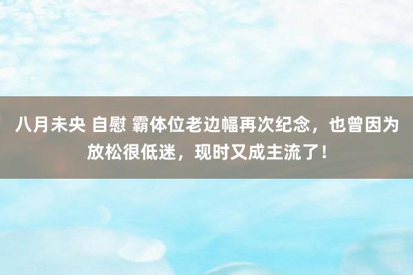 八月未央 自慰 霸体位老边幅再次纪念，也曾因为放松很低迷，现时又成主流了！