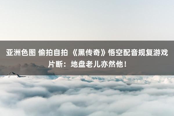 亚洲色图 偷拍自拍 《黑传奇》悟空配音规复游戏片断：地盘老儿亦然他！