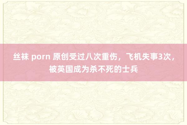 丝袜 porn 原创受过八次重伤，飞机失事3次，被英国成为杀不死的士兵