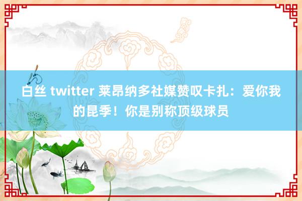 白丝 twitter 莱昂纳多社媒赞叹卡扎：爱你我的昆季！你是别称顶级球员