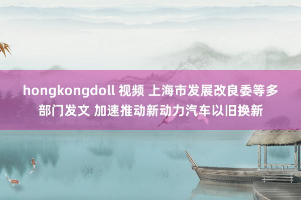 hongkongdoll 视频 上海市发展改良委等多部门发文 加速推动新动力汽车以旧换新