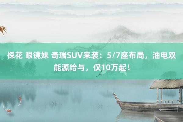 探花 眼镜妹 奇瑞SUV来袭：5/7座布局，油电双能源给与，仅10万起！