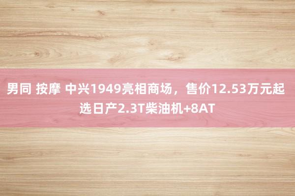 男同 按摩 中兴1949亮相商场，售价12.53万元起 选日产2.3T柴油机+8AT