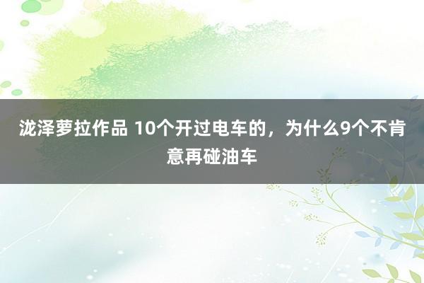 泷泽萝拉作品 10个开过电车的，为什么9个不肯意再碰油车