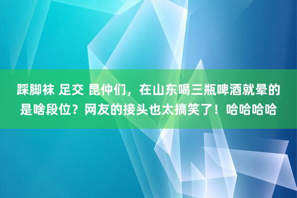 踩脚袜 足交 昆仲们，在山东喝三瓶啤酒就晕的是啥段位？网友的接头也太搞笑了！哈哈哈哈