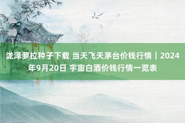 泷泽萝拉种子下载 当天飞天茅台价钱行情｜2024年9月20日 宇宙白酒价钱行情一览表