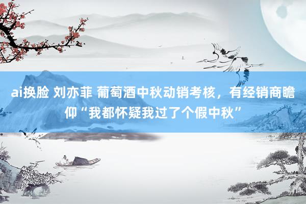 ai换脸 刘亦菲 葡萄酒中秋动销考核，有经销商瞻仰“我都怀疑我过了个假中秋”