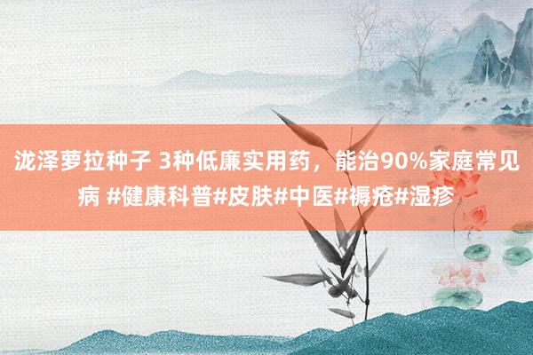 泷泽萝拉种子 3种低廉实用药，能治90%家庭常见病 #健康科普#皮肤#中医#褥疮#湿疹