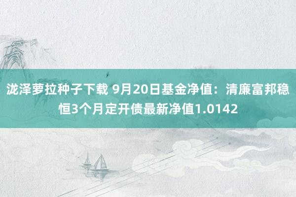 泷泽萝拉种子下载 9月20日基金净值：清廉富邦稳恒3个月定开债最新净值1.0142