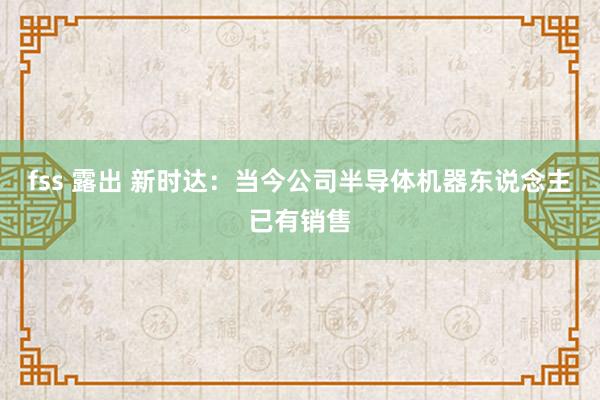 fss 露出 新时达：当今公司半导体机器东说念主已有销售