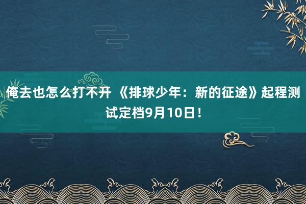 俺去也怎么打不开 《排球少年：新的征途》起程测试定档9月10日！