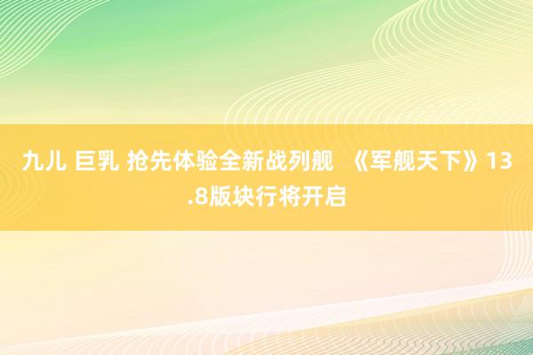 九儿 巨乳 抢先体验全新战列舰  《军舰天下》13.8版块行将开启