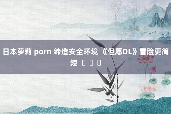 日本萝莉 porn 缔造安全环境 《但愿OL》冒险更简短  ​​​