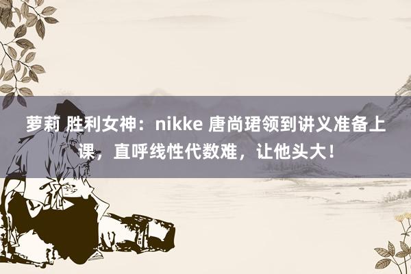 萝莉 胜利女神：nikke 唐尚珺领到讲义准备上课，直呼线性代数难，让他头大！