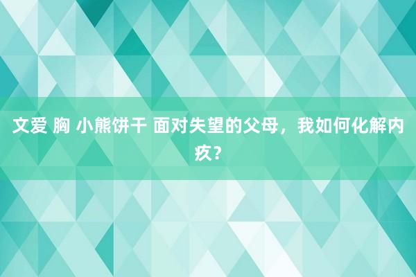 文爱 胸 小熊饼干 面对失望的父母，我如何化解内疚？