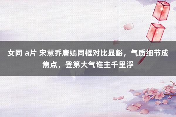 女同 a片 宋慧乔唐嫣同框对比显豁，气质细节成焦点，登第大气谁主千里浮