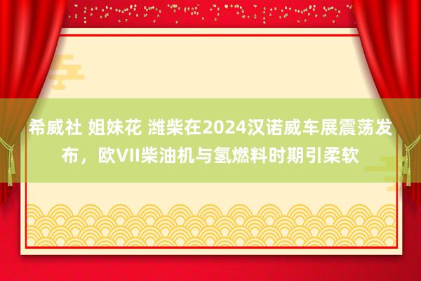 希威社 姐妹花 潍柴在2024汉诺威车展震荡发布，欧Ⅶ柴油机与氢燃料时期引柔软