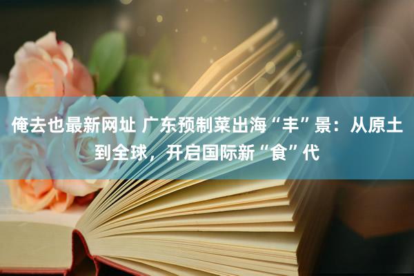 俺去也最新网址 广东预制菜出海“丰”景：从原土到全球，开启国际新“食”代