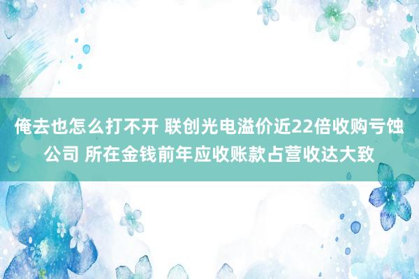 俺去也怎么打不开 联创光电溢价近22倍收购亏蚀公司 所在金钱前年应收账款占营收达大致