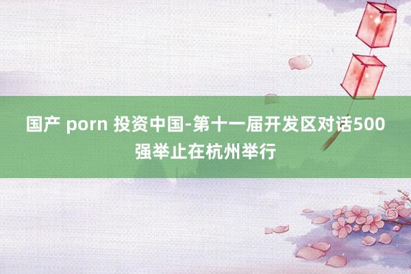 国产 porn 投资中国-第十一届开发区对话500强举止在杭州举行