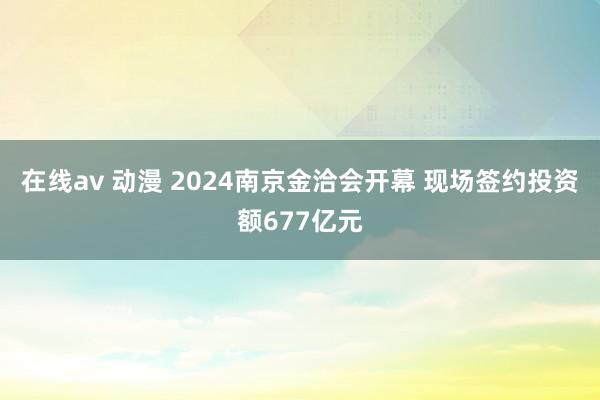 在线av 动漫 2024南京金洽会开幕 现场签约投资额677亿元