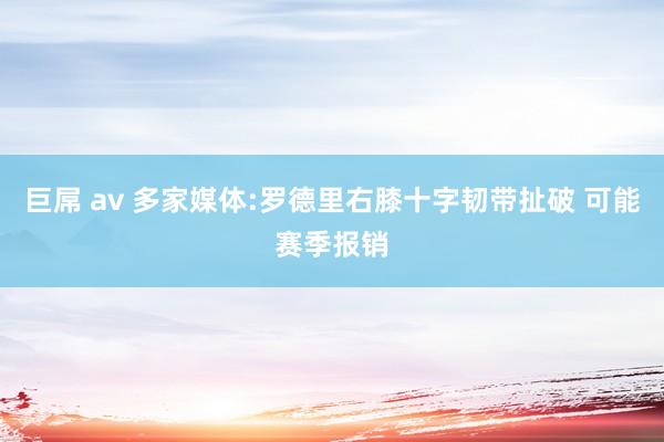 巨屌 av 多家媒体:罗德里右膝十字韧带扯破 可能赛季报销