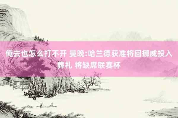 俺去也怎么打不开 曼晚:哈兰德获准将回挪威投入葬礼 将缺席联赛杯