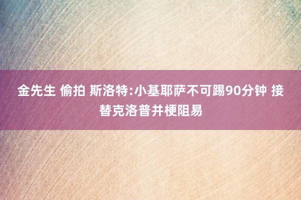 金先生 偷拍 斯洛特:小基耶萨不可踢90分钟 接替克洛普并梗阻易