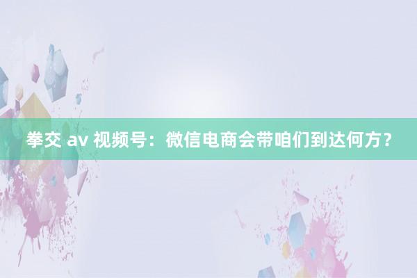 拳交 av 视频号：微信电商会带咱们到达何方？