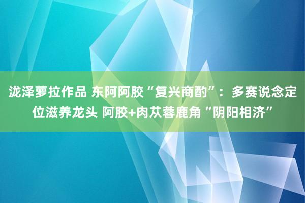 泷泽萝拉作品 东阿阿胶“复兴商酌”：多赛说念定位滋养龙头 阿胶+肉苁蓉鹿角“阴阳相济”