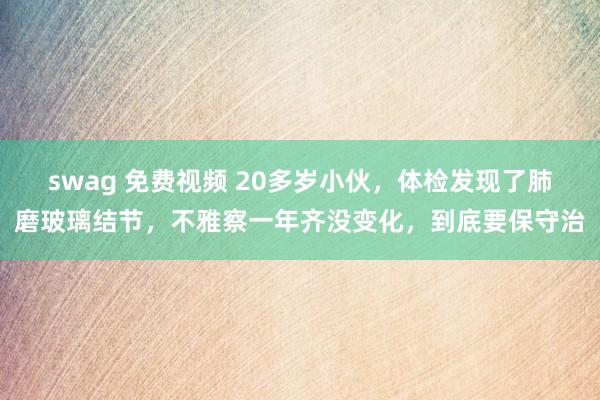 swag 免费视频 20多岁小伙，体检发现了肺磨玻璃结节，不雅察一年齐没变化，到底要保守治