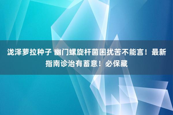 泷泽萝拉种子 幽门螺旋杆菌困扰苦不能言！最新指南诊治有蓄意！必保藏