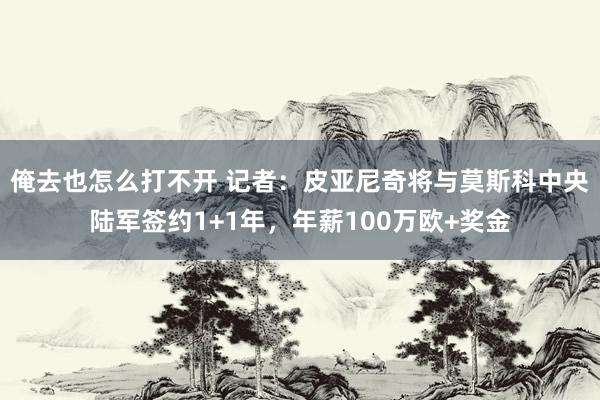 俺去也怎么打不开 记者：皮亚尼奇将与莫斯科中央陆军签约1+1年，年薪100万欧+奖金