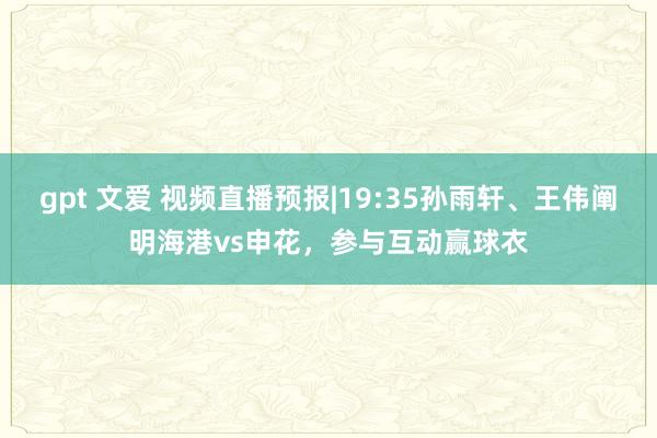 gpt 文爱 视频直播预报|19:35孙雨轩、王伟阐明海港vs申花，参与互动赢球衣