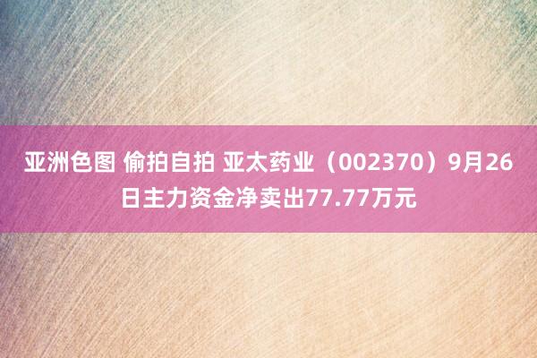 亚洲色图 偷拍自拍 亚太药业（002370）9月26日主力资金净卖出77.77万元