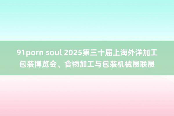 91porn soul 2025第三十届上海外洋加工包装博览会、食物加工与包装机械展联展