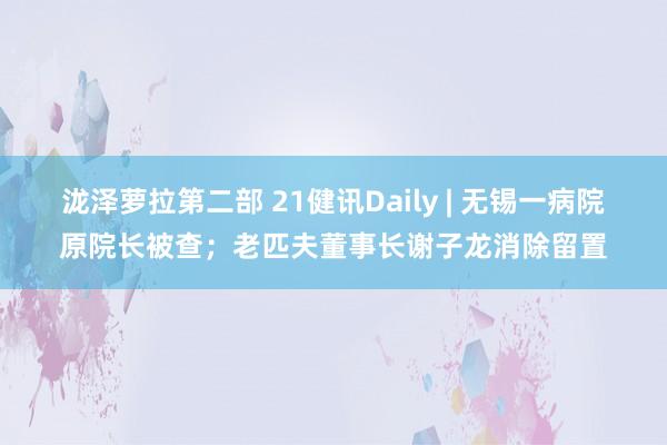 泷泽萝拉第二部 21健讯Daily | 无锡一病院原院长被查；老匹夫董事长谢子龙消除留置