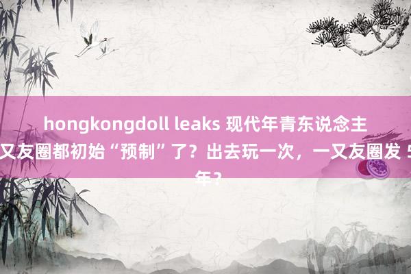 hongkongdoll leaks 现代年青东说念主连一又友圈都初始“预制”了？出去玩一次，一又友圈发 5 年？