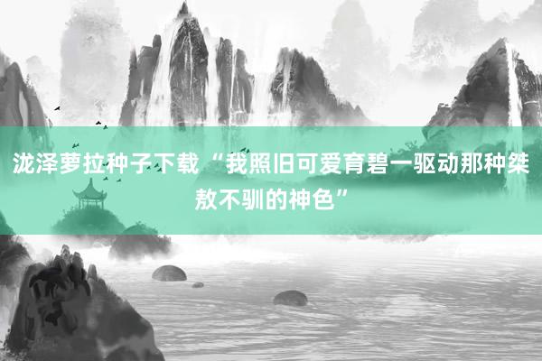 泷泽萝拉种子下载 “我照旧可爱育碧一驱动那种桀敖不驯的神色”