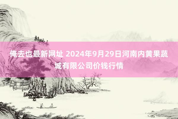 俺去也最新网址 2024年9月29日河南内黄果蔬城有限公司价钱行情