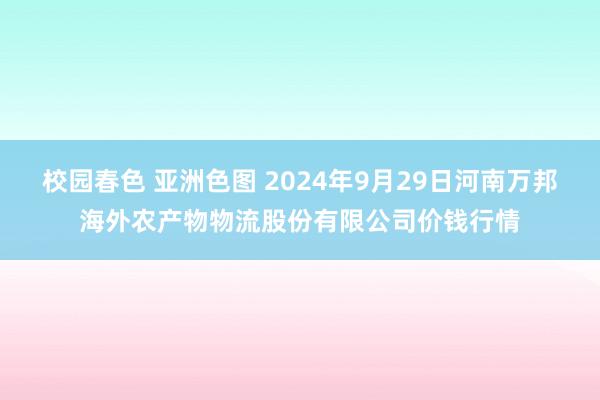 校园春色 亚洲色图 2024年9月29日河南万邦海外农产物物流股份有限公司价钱行情