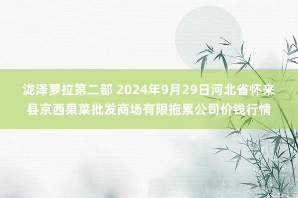 泷泽萝拉第二部 2024年9月29日河北省怀来县京西果菜批发商场有限拖累公司价钱行情