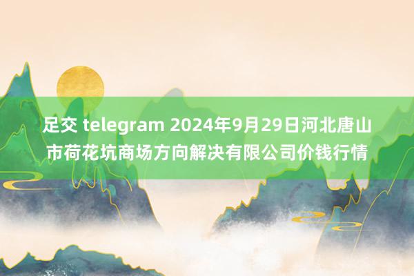 足交 telegram 2024年9月29日河北唐山市荷花坑商场方向解决有限公司价钱行情