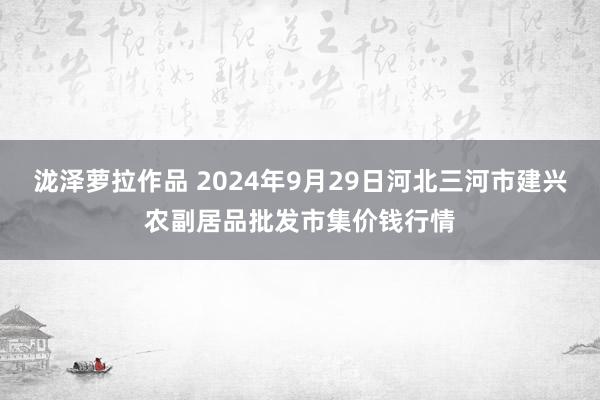 泷泽萝拉作品 2024年9月29日河北三河市建兴农副居品批发市集价钱行情