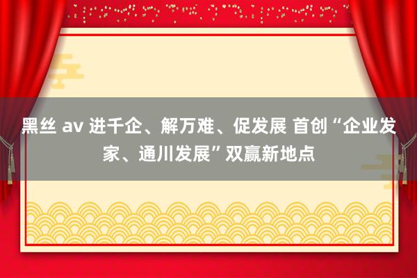 黑丝 av 进千企、解万难、促发展 首创“企业发家、通川发展”双赢新地点