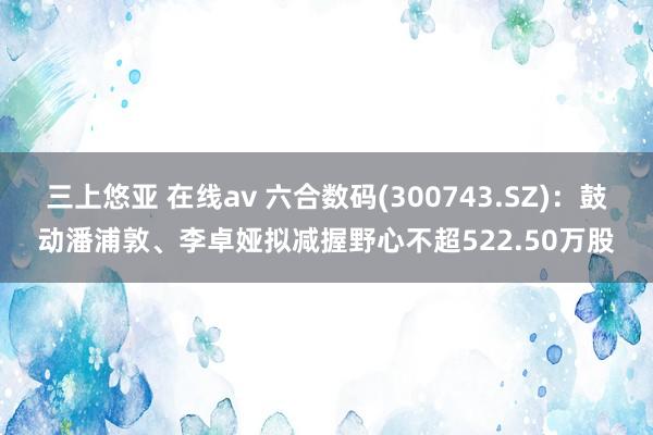 三上悠亚 在线av 六合数码(300743.SZ)：鼓动潘浦敦、李卓娅拟减握野心不超522.50万股