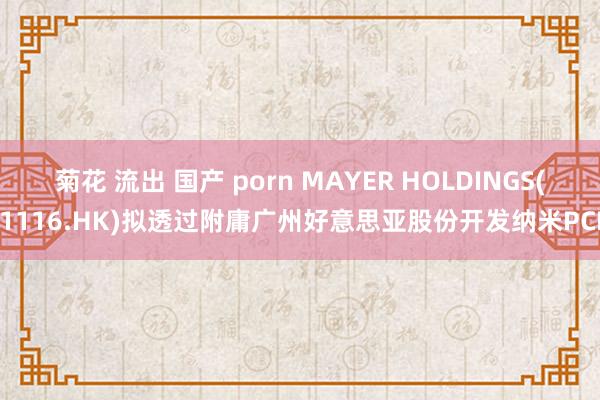 菊花 流出 国产 porn MAYER HOLDINGS(01116.HK)拟透过附庸广州好意思亚股份开发纳米PCM