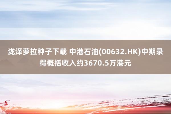 泷泽萝拉种子下载 中港石油(00632.HK)中期录得概括收入约3670.5万港元